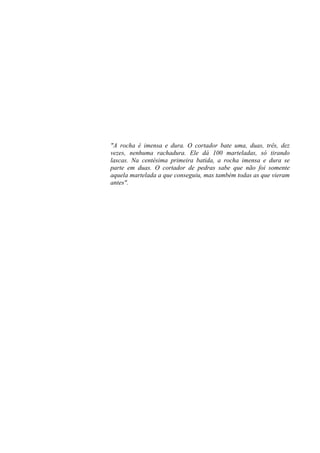 "A rocha é imensa e dura. O cortador bate uma, duas, três, dez
vezes, nenhuma rachadura. Ele dá 100 marteladas, só tirando
lascas. Na centésima primeira batida, a rocha imensa e dura se
parte em duas. O cortador de pedras sabe que não foi somente
aquela martelada a que conseguiu, mas também todas as que vieram
antes".
 