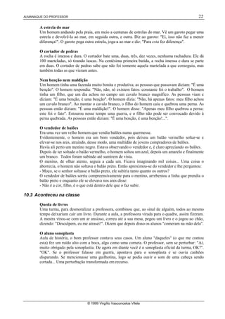 ALMANAQUE DO PROFESSOR 22
© 1999 Virgílio Vasconcelos Vilela
A estrela do mar
Um homem andando pela praia, em meio a centenas de estrelas do mar. Vê um garoto pegar uma
estrela e devolvê-la ao mar, em seguida outra, e outra. Diz ao garoto: Ei, isso não faz a menor
diferença!. O garoto pega outra estrela, joga-a ao mar e diz: Para esta fez diferença.
O cortador de pedras
A rocha é imensa e dura. O cortador bate uma, duas, três, dez vezes, nenhuma rachadura. Ele dá
100 marteladas, só tirando lascas. Na centésima primeira batida, a rocha imensa e dura se parte
em duas. O cortador de pedras sabe que não foi somente aquela martelada a que conseguiu, mas
também todas as que vieram antes.
Nem benção nem maldição
Um homem tinha uma fazenda muito bonita e produtiva; as pessoas que passavam diziam: É uma
benção. O homem respondia: Não, não, só existem fatos: constante foi o trabalho. O homem
tinha um filho, que um dia achou no campo um cavalo branco magnífico. As pessoas viam e
diziam: É uma benção, é uma benção. O homem dizia: Não, há apenas fatos: meu filho achou
um cavalo branco. Ao montar o cavalo branco, o filho do homem caiu e quebrou uma perna. As
pessoas então diziam: É uma maldição!. O homem disse: Apenas meu filho quebrou a perna:
este foi o fato. Estourou nesse tempo uma guerra, e o filho não pode ser convocado devido à
perna quebrada. As pessoas então diziam: É uma benção, é uma benção!....
O vendedor de balões
Era uma vez um velho homem que vendia balões numa quermesse.
Evidentemente, o homem era um bom vendedor, pois deixou um balão vermelho soltar-se e
elevar-se nos ares, atraindo, desse modo, uma multidão de jovens compradores de balões.
Havia ali perto um menino negro. Estava observando o vendedor e, é claro apreciando os balões.
Depois de ter soltado o balão vermelho, o homem soltou um azul, depois um amarelo e finalmente
um branco. Todos foram subindo até sumirem de vista.
O menino, de olhar atento, seguia a cada um. Ficava imaginando mil coisas... Uma coisa o
aborrecia, o homem não soltava o balão preto. Então aproximou-se do vendedor e lhe perguntou:
- Moço, se o senhor soltasse o balão preto, ele subiria tanto quanto os outros?
O vendedor de balões sorriu compreensivamente para o menino, arrebentou a linha que prendia o
balão preto e enquanto ele se elevava nos ares disse:
- Não é a cor, filho, é o que está dentro dele que o faz subir.
10.3 Aconteceu na classe
Queda de livros
Uma turma, para desmoralizar a professora, combinou que, ao sinal de alguém, todos ao mesmo
tempo deixariam cair um livro. Durante a aula, a professora virada para o quadro, assim fizeram.
A mestra virou-se com um ar ansioso, correu até a sua mesa, pegou um livro e o jogou ao chão,
dizendo: Desculpem, eu me atrasei!. Dizem que depois disso os alunos comeram na mão dela.
O aluno sonoplasta
Aula de história, o bom professor contava seus casos. Um aluno daqueles (o que me contou
esta) fez um ruído alto com a boca, algo como uma corneta. O professor, sem se perturbar: Aí,
muito obrigado pela sonoplastia. De agora em diante você é o sonoplasta oficial da turma, OK?.
OK. Se o professor falasse em guerra, apontava para o sonoplasta e se ouvia canhões
disparando. Se mencionasse uma guilhotina, logo se podia ouvir o som de uma cabeça sendo
cortada... Uma perturbação transformada em recurso.
 