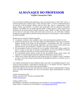 AALLMMAANNAAQQUUEE DDOO PPRROOFFEESSSSOORR
Virgílio Vasconcelos Vilela
Em um seminário de didática para professores, estes conversavam entre si, como "bons" alunos. A
instrutora apontou para o quadro e disse: "Gente, olha aqui, sexo!". A "turma" imediatamente parou
de conversar e lhe deu atenção. Melhor ainda que fazer algo criativo e surpreendente, é estar
sempre fazendo algo diferente. O material aqui apresentado, além de apresentar ferramentas
didáticas, visa também isto: ter sempre algo para mudar o estado, quebrar a rotina, romper com a
monotonia, dar um toque especial, enquanto enriquece a aula. "Mudar o estado" quer dizer mudar
de ouvir para ver, para agir ou fazer, para cantar, para conversar, etc., etc. Além disso, inúmeras
ferramentas são apresentadas ao professor para que este possa ser mais produtivo e obter resultados
de melhor qualidade.
Quando usar este material? Algumas sugestões: 
Ao planejar e controlar cursos, unidades e aulas, várias das ferramentas poderão ser úteis. 
Instituir um intervalo na aula, e nele fazer alguma atividade diferente, como uma visualização.
Segundo Michael Gelb (citado em Revolucionando o Aprendizado, pág. 280), as pessoas
tendem a se lembrar mais das primeiras impressões e das mais recentes. Assim, quanto mais
intervalos houver, mais "primeiros" e "últimos" terá a aula ou apresentação. 
Dê uma passada de olhos no material de vez em quando, só para poder lembrar quando for
preciso. E deixe o resto para sua intuição. Eventualmente você vai estar falando ou fazendo
algo e se lembrar de uma frase ou caso que ilustram o que está dizendo. 
Se eventualmente alguns minutos iniciais da aula são perdidos porque muitos alunos não
chegaram, você pode enquanto espera dar alguma atividade para os que já estão lá. 
Alguns casos e tópicos dão idéias de novas formas de agir. Por exemplo, a seção "Aconteceu
na classe" mostra que situações potencialmente desagregadoras podem ser revertidas em favor
dos objetivos.
Este trabalho não pretende ser uma coletânea de tudo o que existe; sua finalidade principal é servir
como um meio de registro e organização de material que vi, li ou elaborei. De fato, é apenas um
arranhão da superfície de um vasto mundo de possibilidades.
Outra observação que deve ser feita é que parte dos assuntos foi descrita superficialmente. Para que
ocorra um melhor aproveitamento, por vezes será necessário algum aprofundamento ou prática
adicional.
Virgílio Vasconcelos Vilela
Brasília, dezembro/1999 - Revista em dezembro/2002.
virgiliovv@ieg.com.br
Conheça também o sites
Possibilidades - percepções e estratégias para suas inteligências: www.possibilidades.com.br
Mapas Mentais - ferramentas da sua inteligência: www.mapasmentais.com.br.
 