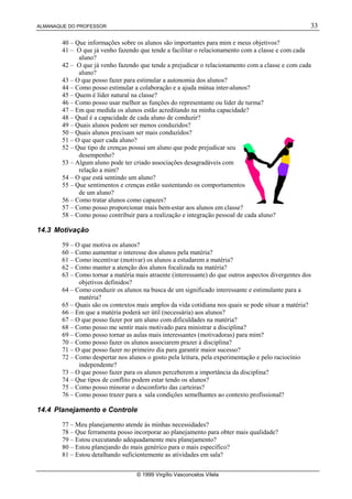 ALMANAQUE DO PROFESSOR 33
© 1999 Virgílio Vasconcelos Vilela
40 – Que informações sobre os alunos são importantes para mim e meus objetivos?
41 – O que já venho fazendo que tende a facilitar o relacionamento com a classe e com cada
aluno?
42 – O que já venho fazendo que tende a prejudicar o relacionamento com a classe e com cada
aluno?
43 – O que posso fazer para estimular a autonomia dos alunos?
44 – Como posso estimular a colaboração e a ajuda mútua inter-alunos?
45 – Quem é líder natural na classe?
46 – Como posso usar melhor as funções do representante ou líder de turma?
47 – Em que medida os alunos estão acreditando na minha capacidade?
48 – Qual é a capacidade de cada aluno de conduzir?
49 – Quais alunos podem ser menos conduzidos?
50 – Quais alunos precisam ser mais conduzidos?
51 – O que quer cada aluno?
52 – Que tipo de crenças possui um aluno que pode prejudicar seu
desempenho?
53 – Algum aluno pode ter criado associações desagradáveis com
relação a mim?
54 – O que está sentindo um aluno?
55 – Que sentimentos e crenças estão sustentando os comportamentos
de um aluno?
56 – Como tratar alunos como capazes?
57 – Como posso proporcionar mais bem-estar aos alunos em classe?
58 – Como posso contribuir para a realização e integração pessoal de cada aluno?
14.3 Motivação
59 – O que motiva os alunos?
60 – Como aumentar o interesse dos alunos pela matéria?
61 – Como incentivar (motivar) os alunos a estudarem a matéria?
62 – Como manter a atenção dos alunos focalizada na matéria?
63 – Como tornar a matéria mais atraente (interessante) do que outros aspectos divergentes dos
objetivos definidos?
64 – Como conduzir os alunos na busca de um significado interessante e estimulante para a
matéria?
65 – Quais são os contextos mais amplos da vida cotidiana nos quais se pode situar a matéria?
66 – Em que a matéria poderá ser útil (necessária) aos alunos?
67 – O que posso fazer por um aluno com dificuldades na matéria?
68 – Como posso me sentir mais motivado para ministrar a disciplina?
69 – Como posso tornar as aulas mais interessantes (motivadoras) para mim?
70 – Como posso fazer os alunos associarem prazer à disciplina?
71 – O que posso fazer no primeiro dia para garantir maior sucesso?
72 – Como despertar nos alunos o gosto pela leitura, pela experimentação e pelo raciocínio
independente?
73 – O que posso fazer para os alunos perceberem a importância da disciplina?
74 – Que tipos de conflito podem estar tendo os alunos?
75 – Como posso minorar o desconforto das carteiras?
76 – Como posso trazer para a sala condições semelhantes ao contexto profissional?
14.4 Planejamento e Controle
77 – Meu planejamento atende às minhas necessidades?
78 – Que ferramenta posso incorporar ao planejamento para obter mais qualidade?
79 – Estou executando adequadamente meu planejamento?
80 – Estou planejando do mais genérico para o mais específico?
81 – Estou detalhando suficientemente as atividades em sala?
 