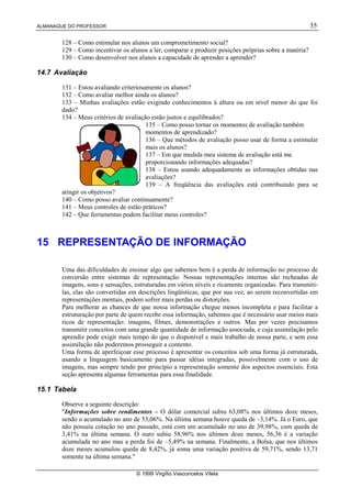 ALMANAQUE DO PROFESSOR 35
© 1999 Virgílio Vasconcelos Vilela
128 – Como estimular nos alunos um comprometimento social?
129 – Como incentivar os alunos a ler, comparar e produzir posições próprias sobre a matéria?
130 – Como desenvolver nos alunos a capacidade de aprender a aprender?
14.7 Avaliação
131 – Estou avaliando criteriosamente os alunos?
132 – Como avaliar melhor ainda os alunos?
133 – Minhas avaliações estão exigindo conhecimentos à altura ou em nível menor do que foi
dado?
134 – Meus critérios de avaliação estão justos e equilibrados?
135 – Como posso tornar os momentos de avaliação também
momentos de aprendizado?
136 – Que métodos de avaliação posso usar de forma a estimular
mais os alunos?
137 – Em que medida meu sistema de avaliação está me
proporcionando informações adequadas?
138 – Estou usando adequadamente as informações obtidas nas
avaliações?
139 – A freqüência das avaliações está contribuindo para se
atingir os objetivos?
140 – Como posso avaliar continuamente?
141 – Meus controles de estão práticos?
142 – Que ferramentas podem facilitar meus controles?
15 REPRESENTAÇÃO DE INFORMAÇÃO
Uma das dificuldades de ensinar algo que sabemos bem é a perda de informação no processo de
conversão entre sistemas de representação. Nossas representações internas são recheadas de
imagens, sons e sensações, estruturadas em vários níveis e ricamente organizadas. Para transmiti-
las, elas são convertidas em descrições lingüísticas, que por sua vez, ao serem reconvertidas em
representações mentais, podem sofrer mais perdas ou distorções.
Para melhorar as chances de que nossa informação chegue menos incompleta e para facilitar a
estruturação por parte de quem recebe essa informação, sabemos que é necessário usar meios mais
ricos de representação: imagens, filmes, demonstrações e outros. Mas por vezes precisamos
transmitir conceitos com uma grande quantidade de informação associada, e cuja assimilação pelo
aprendiz pode exigir mais tempo do que o disponível e mais trabalho de nossa parte, e sem essa
assimilação não poderemos prosseguir a contento.
Uma forma de aperfeiçoar esse processo é apresentar os conceitos sob uma forma já estruturada,
usando a linguagem basicamente para passar idéias integradas, possivelmente com o uso de
imagens, mas sempre tendo por princípio a representação somente dos aspectos essenciais. Esta
seção apresenta algumas ferramentas para essa finalidade.
15.1 Tabela
Observe a seguinte descrição:
Informações sobre rendimentos – O dólar comercial subiu 63,08% nos últimos doze meses,
sendo o acumulado no ano de 53,06%. Na última semana houve queda de –3,14%. Já o Euro, que
não possuía cotação no ano passado, está com um acumulado no ano de 39,98%, com queda de
3,41% na última semana. O ouro subiu 58,96% nos últimos doze meses, 56,36 é a variação
acumulada no ano mas a perda foi de –5,49% na semana. Finalmente, a Bolsa, que nos últimos
doze meses acumulou queda de 8,42%, já soma uma variação positiva de 59,71%, sendo 13,71
somente na última semana.
 