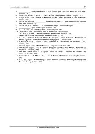 ALMANAQUE DO PROFESSOR 39
© 1999 Virgílio Vasconcelos Vilela
3. _____________ Transformando-se – Mais Coisas que Você não Sabe que Não Sabe.
Summus, 1991.
4. ANDREAS, S  FAULKNER, C. PNL – A Nova Tecnologia do Sucesso. Campus, 1995.
5. Araújo, Maria Célia. Didática no Cotidiano – Uma Visão Cibernética da Arte de Educar.
Pancast, 1994.
6. BANDLER, Richard._____________ Usando sua Mente – As Coisas que Você Não Sabe que
Não Sabe. Summus, 1987.
7. BANDLER, R.  GRINDER, J. A Estrutura da Magia. Guanabara Koogan, 1977.
8. _____________ Sapos em Príncipes. Summus, 1982.
9. BUZAN, Tony. The Mind Map Book. Plume/Penguim, 1993.
10. CAMERON, Julia. Guia Prático Para a Criatividade. Ediouro, 1996.
11. DRYDEN, G.  VOS, J. Revolucionando o Aprendizado. Makron, 1996.
12. ESTRADA, Mauro R. Manual de Criatividade. IBRASA, 1992.
13. MACIEL, Odette P., SANTOS, Mércia M. e Equipe Técnica de UNEB. Metodologia do
Ensino Superior – Fundamentos Didático-Pedagógicos. Apostila, 1998.
14. NOGUEIRA FILHO, Vicente. Líder – Software de Treinamento em Liderança. UPIS,
Brasília, 1997.
15. PINKER, Steve. Como a Mente Funciona. Companhia das Letras, 1998.
16. RAUDSEPP, Eugene. Você é Criativo? Programa Divertido Para Medir e Expandir seu
Potencial. Tecnoprint, 1981.
17. SANTOS FILHO, Lauro L. e Equipe Técnica de UNEB. O Sucesso no Ensinar e no
Aprender. Apostila, 1996.
18. TEIXEIRA, E. A.  MACHADO, A. M. B. Leitura Dinâmica e Memorização. Makron,
1993.
19. WYCOFF, Joyce. Mindmapping – Your Personal Guide do Exploring Creativity and
Problem-Solving. Berkley, 1991.
 