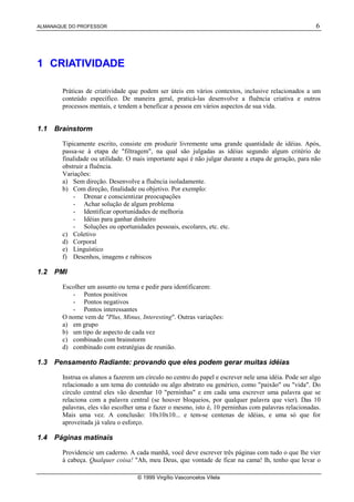 ALMANAQUE DO PROFESSOR 6
© 1999 Virgílio Vasconcelos Vilela
1 CRIATIVIDADE
Práticas de criatividade que podem ser úteis em vários contextos, inclusive relacionados a um
conteúdo específico. De maneira geral, praticá-las desenvolve a fluência criativa e outros
processos mentais, e tendem a beneficar a pessoa em vários aspectos de sua vida.
1.1 Brainstorm
Tipicamente escrito, consiste em produzir livremente uma grande quantidade de idéias. Após,
passa-se à etapa de "filtragem", na qual são julgadas as idéias segundo algum critério de
finalidade ou utilidade. O mais importante aqui é não julgar durante a etapa de geração, para não
obstruir a fluência.
Variações:
a) Sem direção. Desenvolve a fluência isoladamente.
b) Com direção, finalidade ou objetivo. Por exemplo:
- Drenar e conscientizar preocupações
- Achar solução de algum problema
- Identificar oportunidades de melhoria
- Idéias para ganhar dinheiro
- Soluções ou oportunidades pessoais, escolares, etc. etc.
c) Coletivo
d) Corporal
e) Linguístico
f) Desenhos, imagens e rabiscos
1.2 PMI
Escolher um assunto ou tema e pedir para identificarem:
- Pontos positivos
- Pontos negativos
- Pontos interessantes
O nome vem de "Plus, Minus, Interesting". Outras variações:
a) em grupo
b) um tipo de aspecto de cada vez
c) combinado com brainstorm
d) combinado com estratégias de reunião.
1.3 Pensamento Radiante: provando que eles podem gerar muitas idéias
Instrua os alunos a fazerem um círculo no centro do papel e escrever nele uma idéia. Pode ser algo
relacionado a um tema do conteúdo ou algo abstrato ou genérico, como "paixão" ou "vida". Do
círculo central eles vão desenhar 10 "perninhas" e em cada uma escrever uma palavra que se
relaciona com a palavra central (se houver bloqueios, por qualquer palavra que vier). Das 10
palavras, eles vão escolher uma e fazer o mesmo, isto é, 10 perninhas com palavras relacionadas.
Mais uma vez. A conclusão: 10x10x10... e tem-se centenas de idéias, e uma só que for
aproveitada já valeu o esforço.
1.4 Páginas matinais
Providencie um caderno. A cada manhã, você deve escrever três páginas com tudo o que lhe vier
à cabeça. Qualquer coisa! "Ah, meu Deus, que vontade de ficar na cama! Ih, tenho que levar o
 
