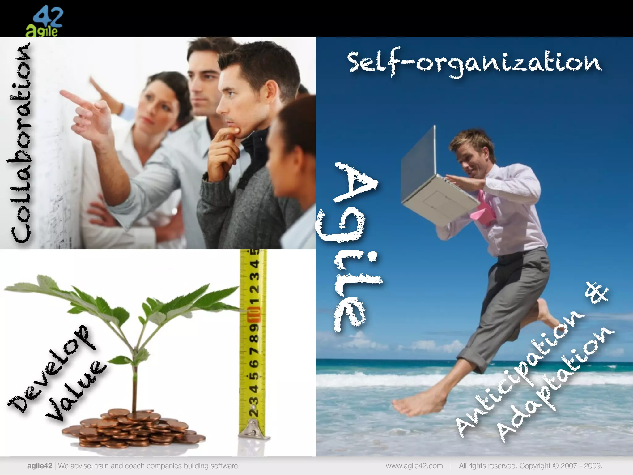 Collaboration
                                                                             Self-organization




                                                                            Agile



                                                                                                          n &
                                                                                                      ti n
                                                                                                    ta io
  lu op




                                                                                                        o
                                                                                                  ap at
Va l
    e
   ve




                                                                                                 d p
                                                                                                A ici
 De




                                                                                                 nt
         agile42 | We advise, train and coach companies building software
                                                                                             A
                                                                                www.agile42.com |   All rights reserved. Copyright © 2007 - 2009.
 