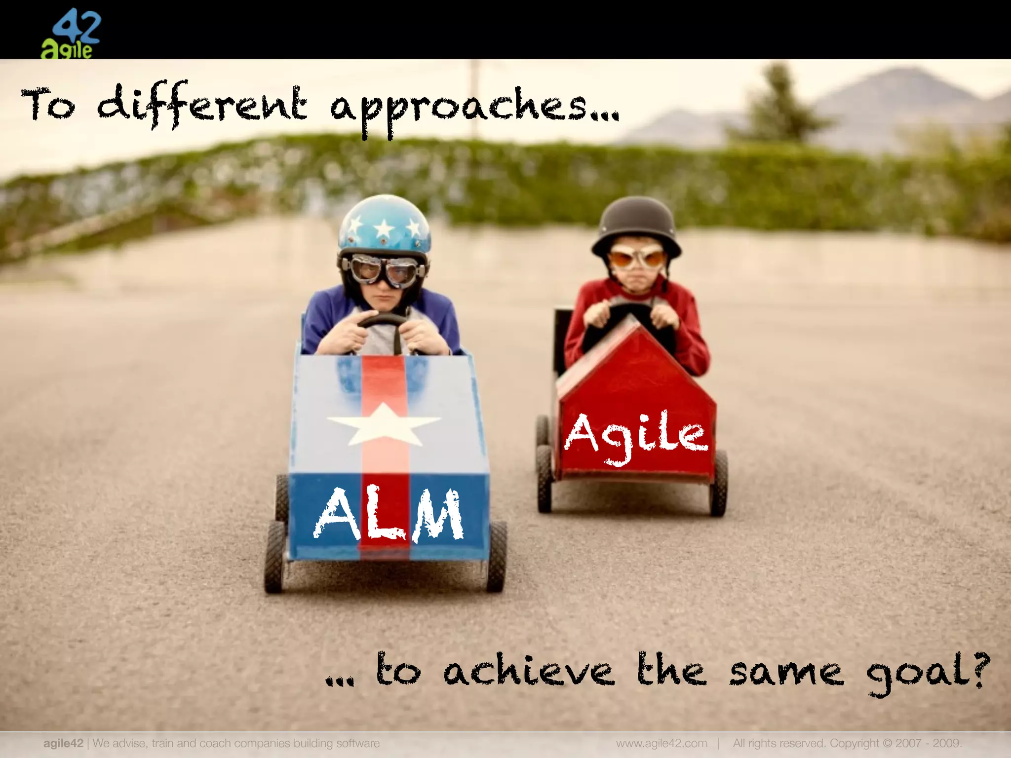 To different approaches...




                                                                    Agile
                                                   ALM

                                                     ... to achieve the same goal?
 agile42 | We advise, train and coach companies building software    www.agile42.com |   All rights reserved. Copyright © 2007 - 2009.
 