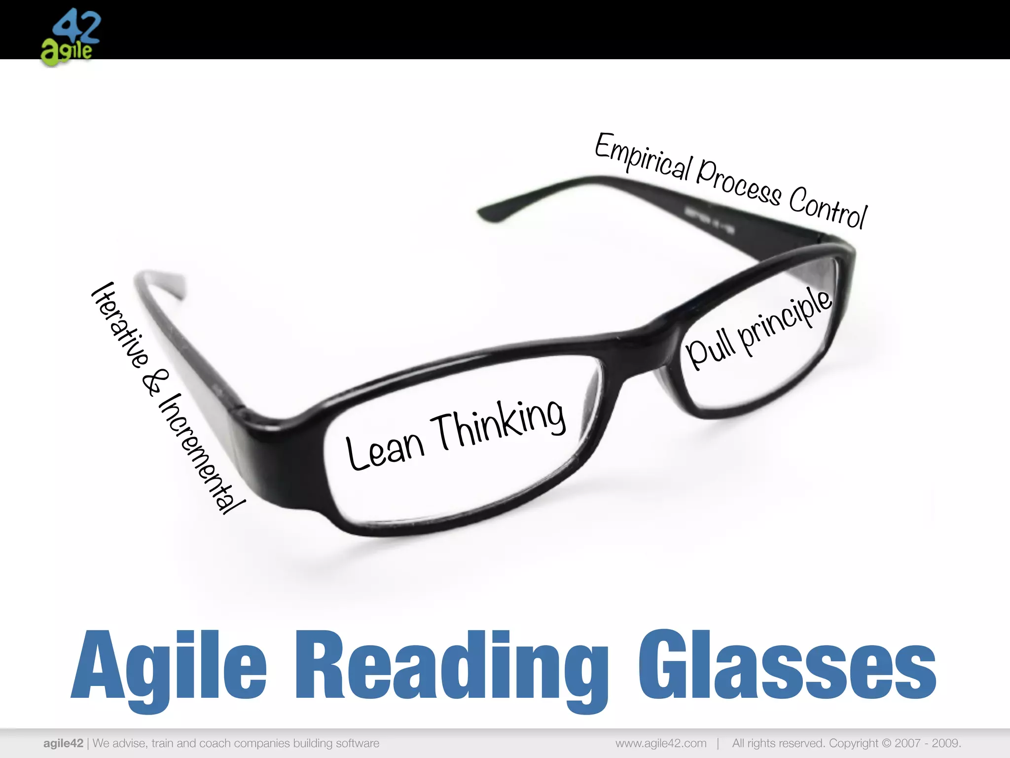 Em p i
                                                                                        rical P
                                                                                                  roces
                                                                                                       s       Contr
                                                                                                                    ol


                                                                                                           inc i p le
       Iter




                                                                                                  ul l pr
           ativ




                                                                                              P
               e




                                                                        king
                &




                                                                   Thin
                   Inc




                                                          Lean
                       rem
                           ent
                              al




     Agile Reading Glasses
agile42 | We advise, train and coach companies building software                 www.agile42.com |   All rights reserved. Copyright © 2007 - 2009.
 