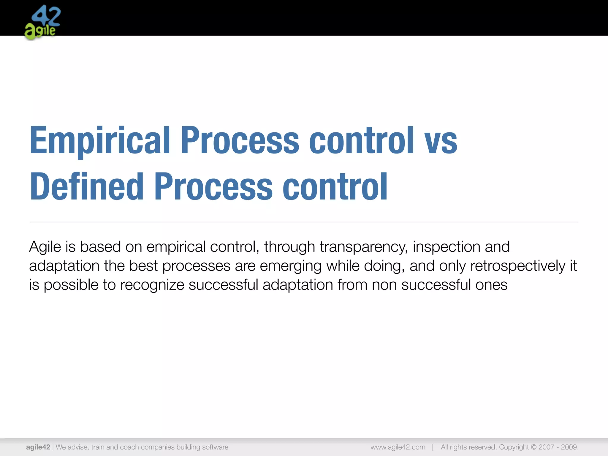Empirical Process control vs
Deﬁned Process control
Agile is based on empirical control, through transparency, inspection and
adaptation the best processes are emerging while doing, and only retrospectively it
is possible to recognize successful adaptation from non successful ones




agile42 | We advise, train and coach companies building software   www.agile42.com |   All rights reserved. Copyright © 2007 - 2009.
 