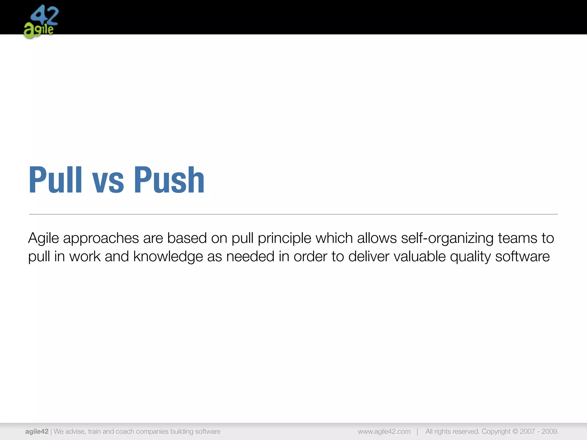 Pull vs Push
Agile approaches are based on pull principle which allows self-organizing teams to
pull in work and knowledge as needed in order to deliver valuable quality software




agile42 | We advise, train and coach companies building software   www.agile42.com |   All rights reserved. Copyright © 2007 - 2009.
 