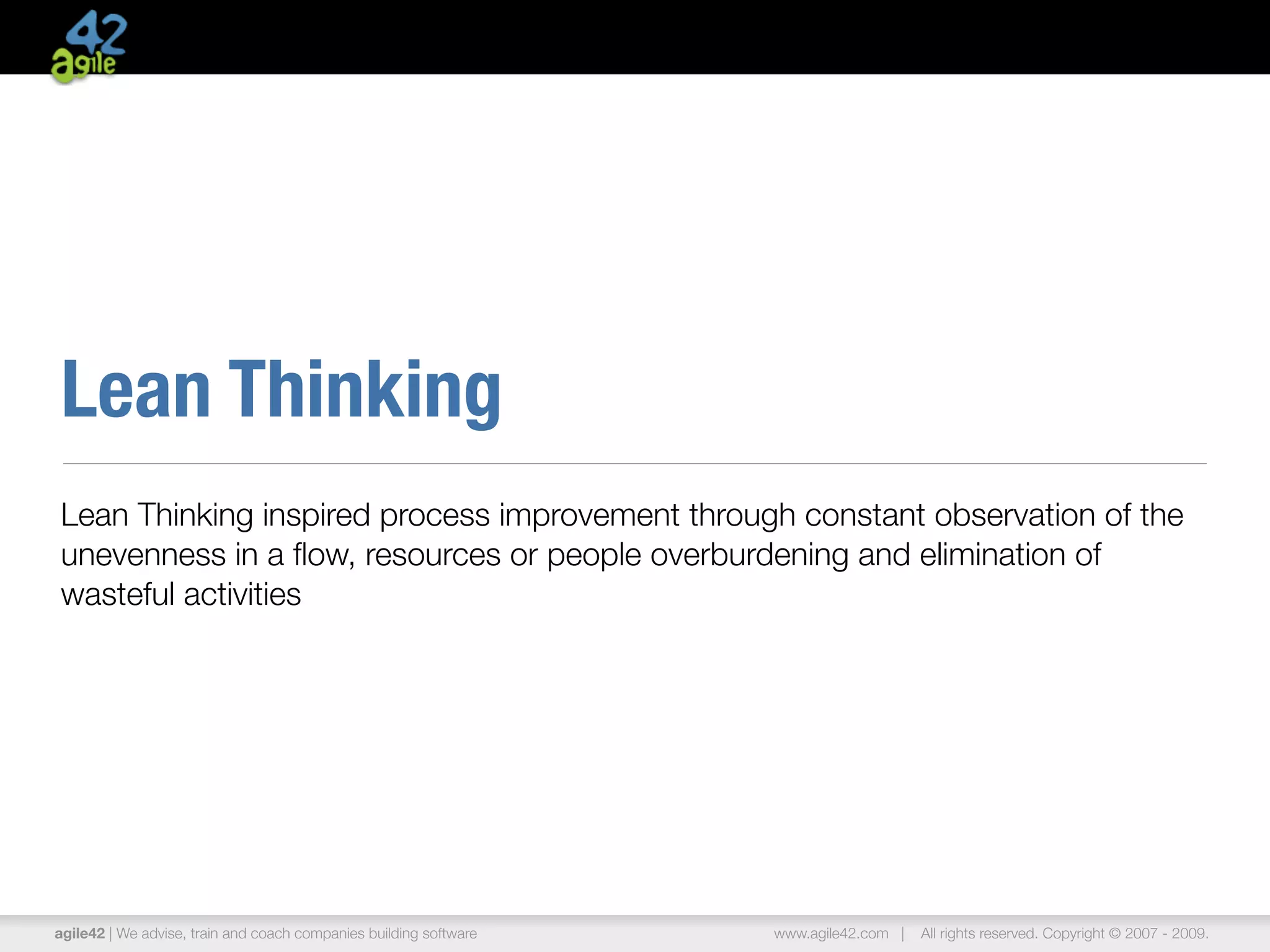Lean Thinking
Lean Thinking inspired process improvement through constant observation of the
unevenness in a ﬂow, resources or people overburdening and elimination of
wasteful activities




agile42 | We advise, train and coach companies building software   www.agile42.com |   All rights reserved. Copyright © 2007 - 2009.
 