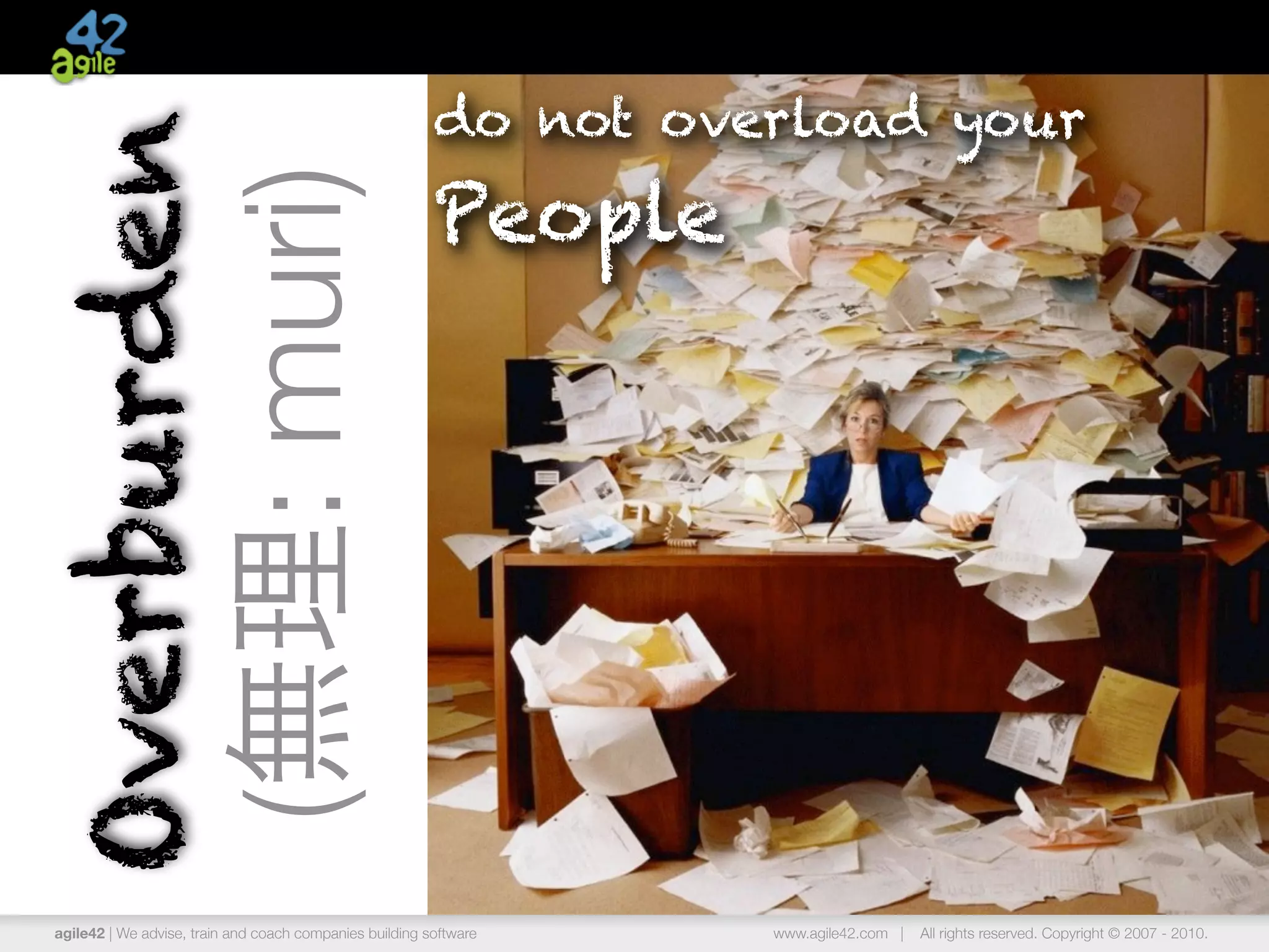 do not overload your
Overburden
                                                         People
                       (無理: muri)



agile42 | We advise, train and coach companies building software   www.agile42.com |   All rights reserved. Copyright © 2007 - 2010.
 