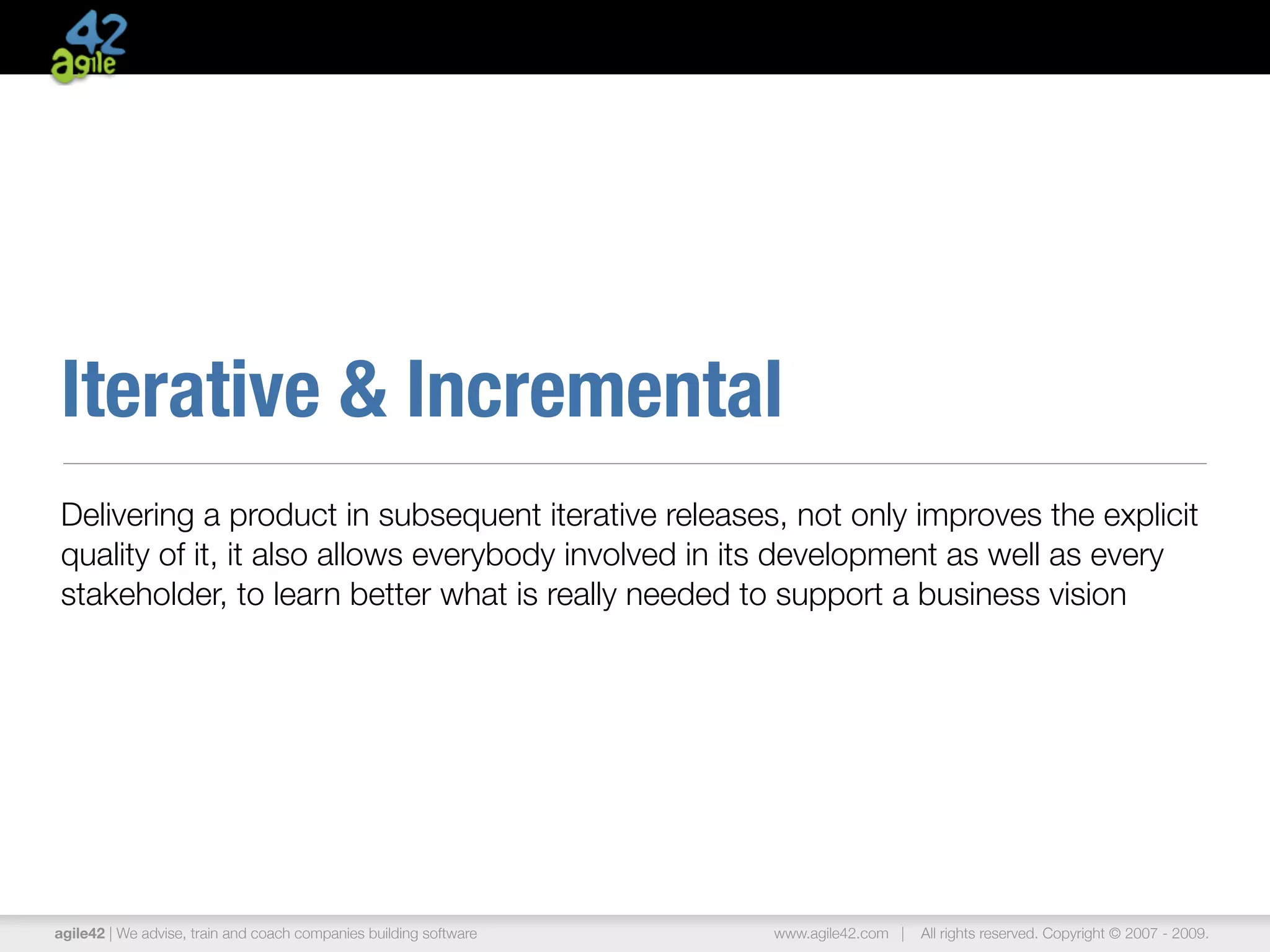 Iterative & Incremental
Delivering a product in subsequent iterative releases, not only improves the explicit
quality of it, it also allows everybody involved in its development as well as every
stakeholder, to learn better what is really needed to support a business vision




agile42 | We advise, train and coach companies building software   www.agile42.com |   All rights reserved. Copyright © 2007 - 2009.
 