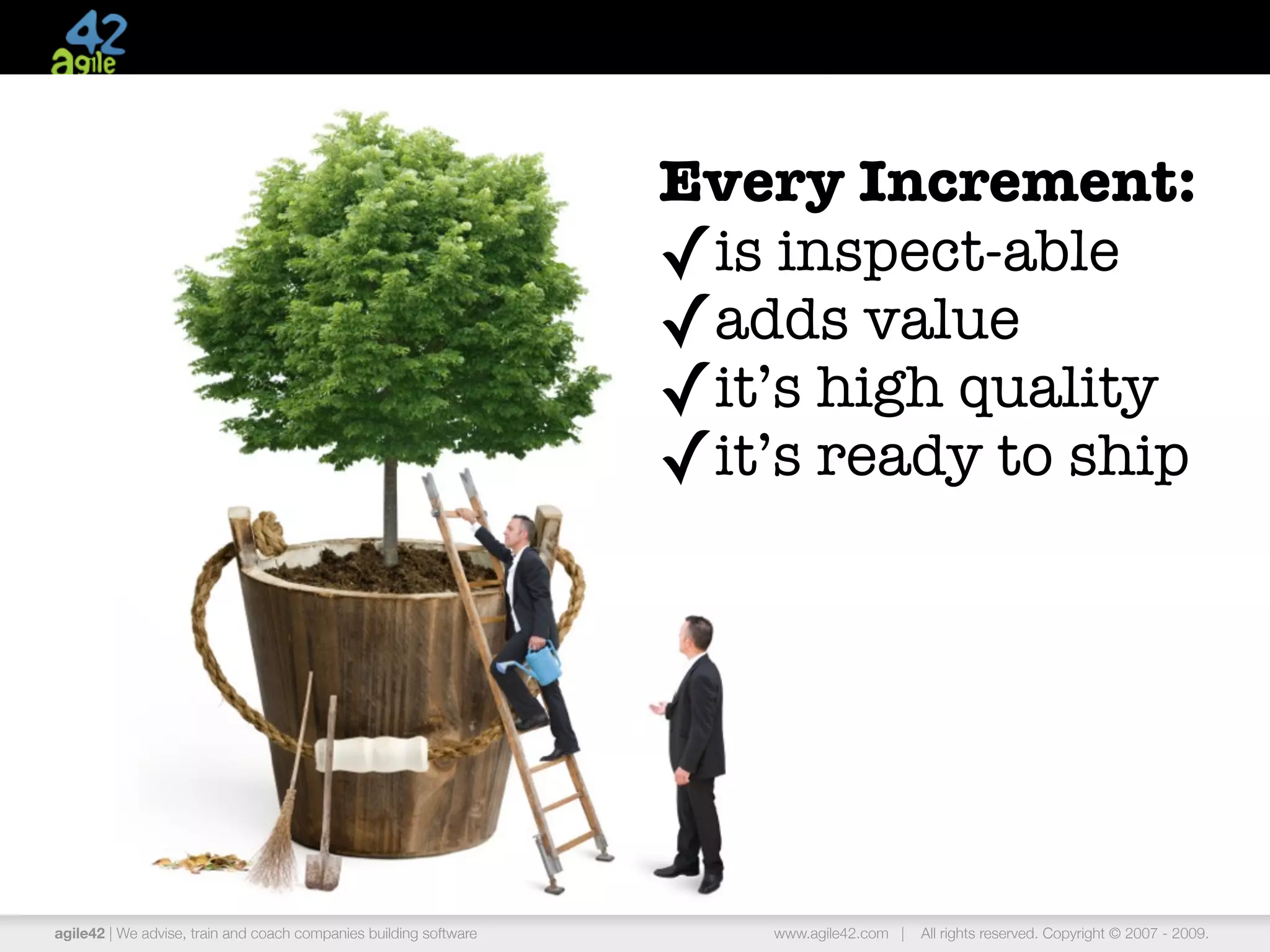 Every Increment:
                                                                   ✓is inspect-able
                                                                   ✓adds value
                                                                   ✓it’s high quality
                                                                   ✓it’s ready to ship




agile42 | We advise, train and coach companies building software       www.agile42.com |   All rights reserved. Copyright © 2007 - 2009.
 