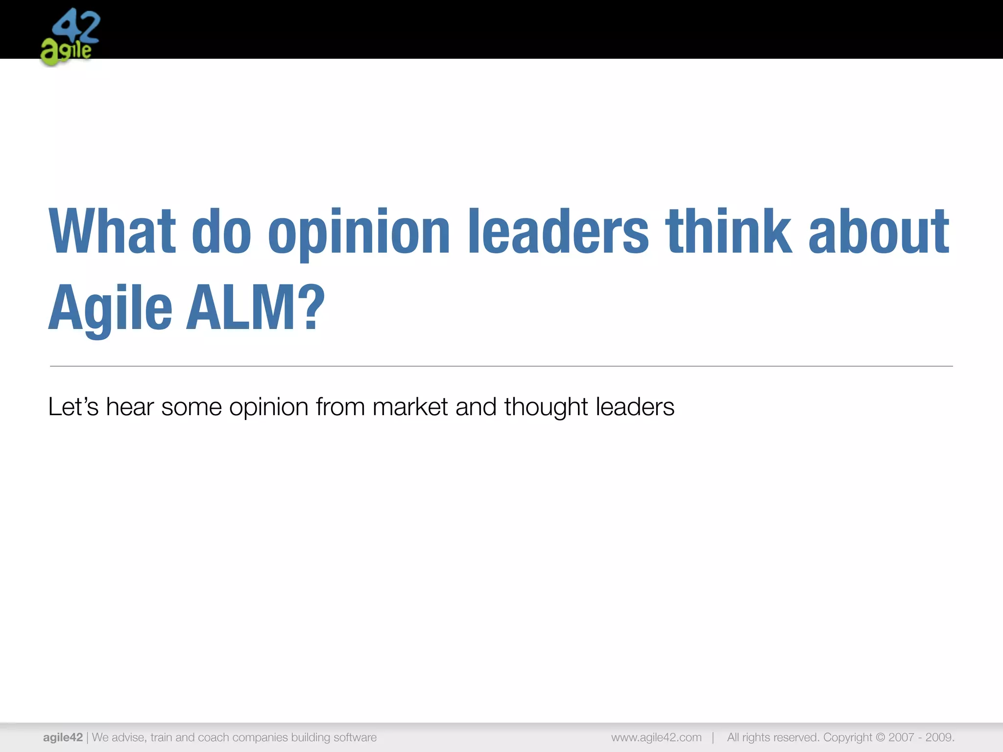 What do opinion leaders think about
Agile ALM?
Let’s hear some opinion from market and thought leaders




agile42 | We advise, train and coach companies building software   www.agile42.com |   All rights reserved. Copyright © 2007 - 2009.
 