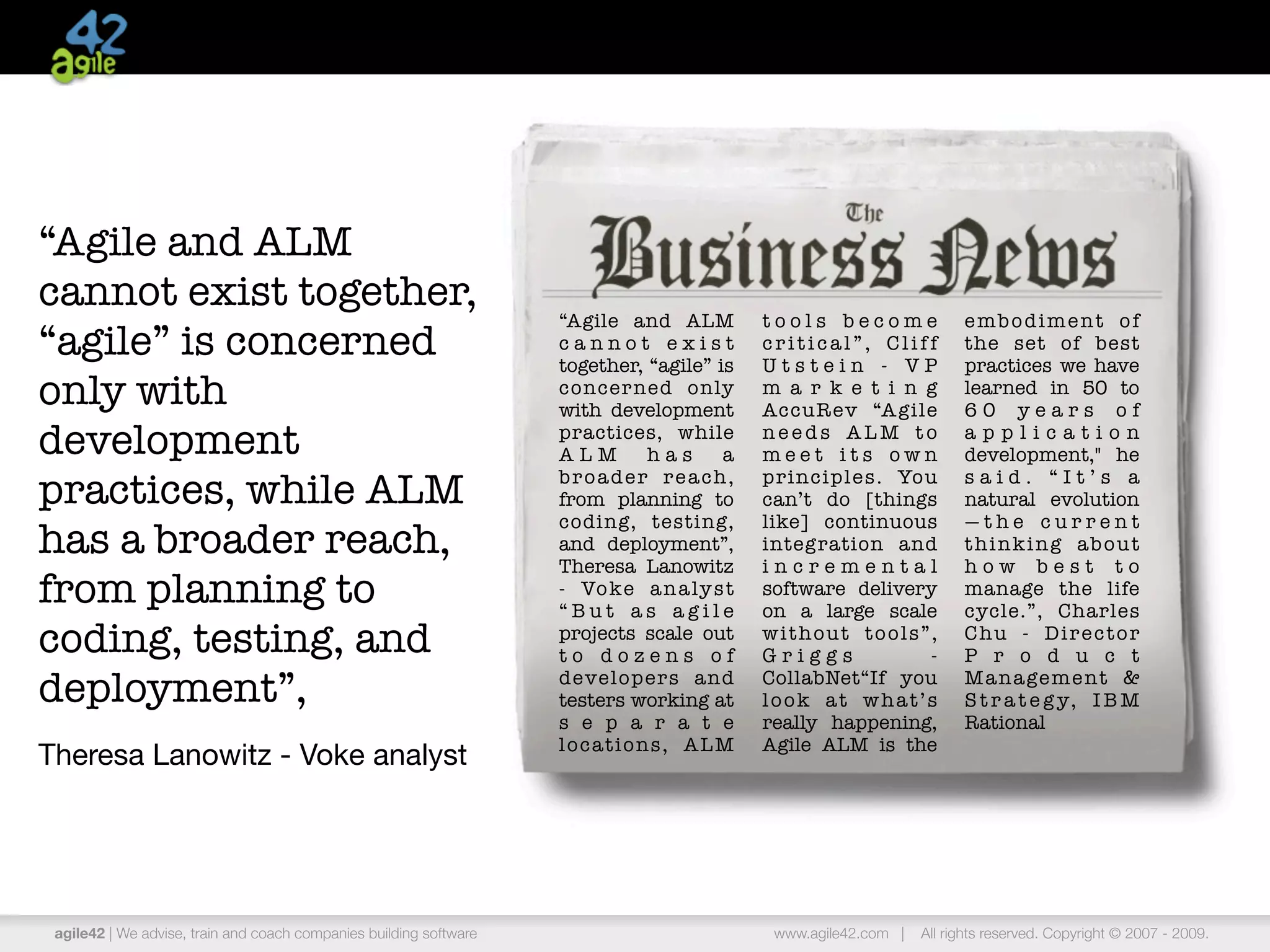 “Agile and ALM
cannot exist together,
                                                                    “Agile and ALM             tools become               embodiment of
“agile” is concerned                                                cannot exist
                                                                    together, “agile” is
                                                                                               critical”, Cliff
                                                                                               Utstein - VP
                                                                                                                          the set of best
                                                                                                                          practices we have
only with                                                           concer ned only
                                                                    with development
                                                                                               m a r k e t i n g
                                                                                               AccuR ev “A gile
                                                                                                                          learned in 50 to
                                                                                                                          60 years of
development                                                         practices, while
                                                                    ALM          has      a
                                                                                               needs ALM to
                                                                                               meet its own
                                                                                                                          application
                                                                                                                          development," he

practices, while ALM                                                b r o a d e r r e a ch ,
                                                                    from planning to
                                                                                               principles. You
                                                                                               can’t do [things
                                                                                                                          said. “It’s a
                                                                                                                          natural evolution
                                                                    coding, testing,           like] continuous           —the current
has a broader reach,                                                and deployment”,
                                                                    Theresa Lanowitz
                                                                                               integration and
                                                                                               incremental
                                                                                                                          thinking about
                                                                                                                          how best to
from planning to                                                    - Vo ke a n a ly s t
                                                                    “But as agile
                                                                                               software delivery
                                                                                               on a large scale
                                                                                                                          manage the life
                                                                                                                          cycle.”, Charles
coding, testing, and                                                projects scale out
                                                                    to dozens of
                                                                                               without tools”,
                                                                                               Griggs          -
                                                                                                                          Chu - Director
                                                                                                                          P r o d u c t

deployment”,                                                        developers and
                                                                    testers working at
                                                                                               CollabNet“If you
                                                                                               look at what’s
                                                                                                                          M a n a ge m e n t &
                                                                                                                          S t r a t e g y, I B M
                                                                    s e p a r a t e            really happening,          Rational
                                                                    locations, ALM             Agile ALM is the
Theresa Lanowitz - Voke analyst




 agile42 | We advise, train and coach companies building software                               www.agile42.com |   All rights reserved. Copyright © 2007 - 2009.
 