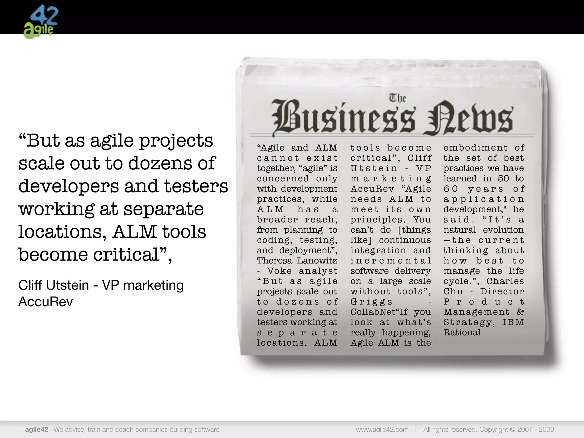 “But as agile projects                                              “Agile and ALM             tools become               embodiment of

scale out to dozens of                                              cannot exist
                                                                    together, “agile” is
                                                                                               critical”, Cliff
                                                                                               Utstein - VP
                                                                                                                          the set of best
                                                                                                                          practices we have
                                                                    concer ned only            m a r k e t i n g          learned in 50 to
developers and testers                                              with development           AccuR ev “A gile           60 years of
                                                                    practices, while           needs ALM to               application
working at separate                                                 ALM          has      a
                                                                    b r o a d e r r e a ch ,
                                                                                               meet its own
                                                                                               principles. You
                                                                                                                          development," he
                                                                                                                          said. “It’s a
locations, ALM tools                                                from planning to
                                                                    coding, testing,
                                                                                               can’t do [things
                                                                                               like] continuous
                                                                                                                          natural evolution
                                                                                                                          —the current
become critical”,                                                   and deployment”,
                                                                    Theresa Lanowitz
                                                                                               integration and
                                                                                               incremental
                                                                                                                          thinking about
                                                                                                                          how best to
                                                                    - Vo ke a n a ly s t       software delivery          manage the life
                                                                    “But as agile              on a large scale           cycle.”, Charles
Cliff Utstein - VP marketing                                        projects scale out         without tools”,            Chu - Director
AccuRev                                                             to dozens of               Griggs          -          P r o d u c t
                                                                    developers and             CollabNet“If you           M a n a ge m e n t &
                                                                    testers working at         look at what’s             S t r a t e g y, I B M
                                                                    s e p a r a t e            really happening,          Rational
                                                                    locations, ALM             Agile ALM is the




 agile42 | We advise, train and coach companies building software                               www.agile42.com |   All rights reserved. Copyright © 2007 - 2009.
 