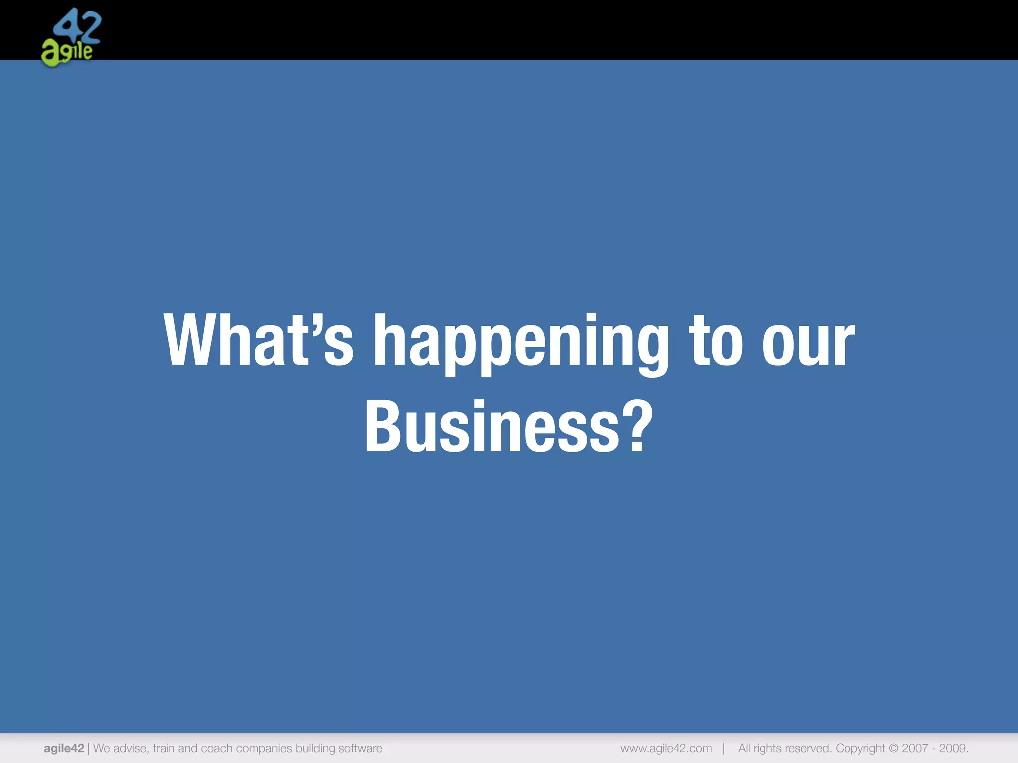 What’s happening to our
                            Business?



agile42 | We advise, train and coach companies building software   www.agile42.com |   All rights reserved. Copyright © 2007 - 2009.
 