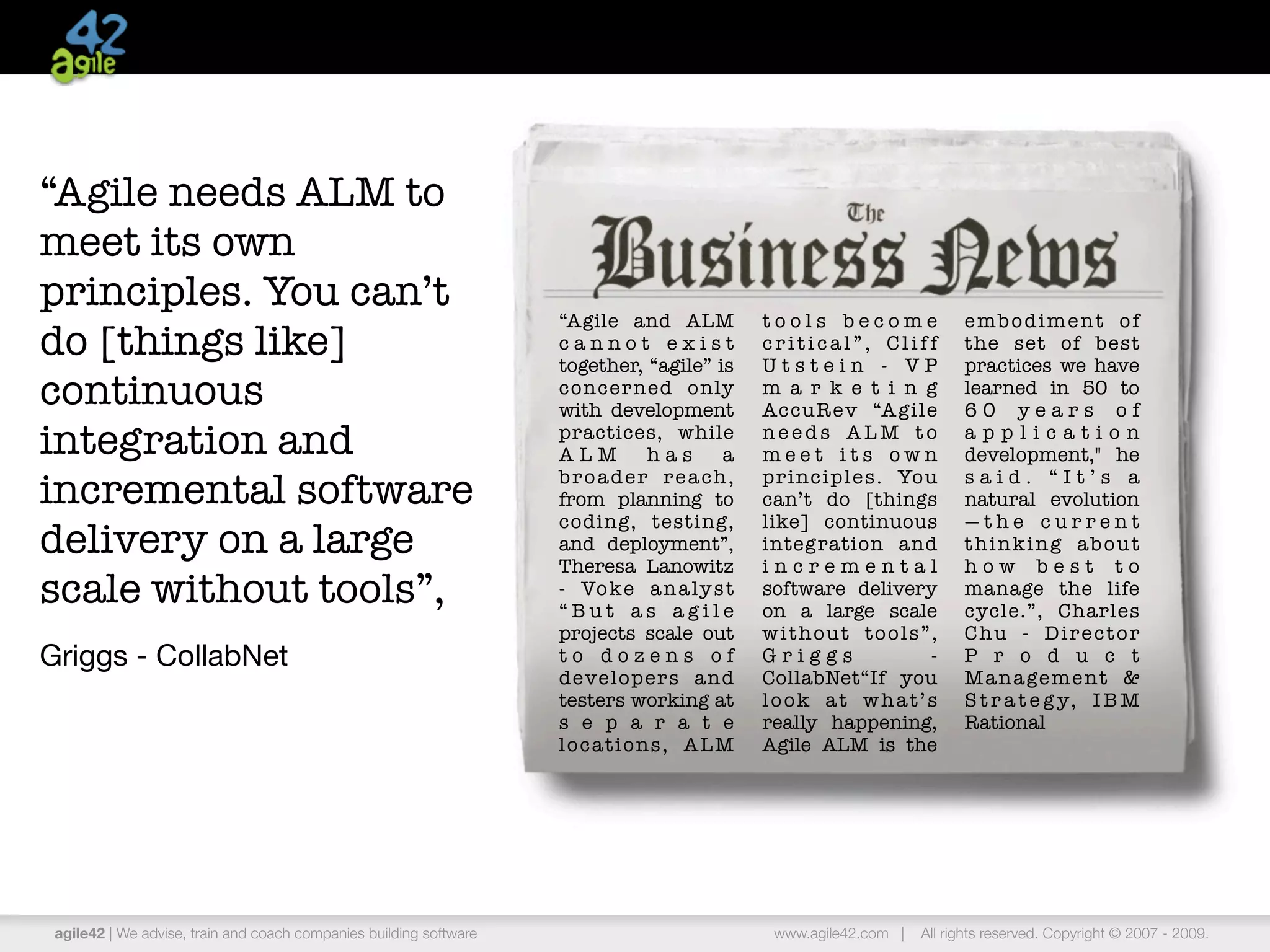 “Agile needs ALM to
meet its own
principles. You can’t
                                                                    “Agile and ALM             tools become               embodiment of
do [things like]                                                    cannot exist
                                                                    together, “agile” is
                                                                                               critical”, Cliff
                                                                                               Utstein - VP
                                                                                                                          the set of best
                                                                                                                          practices we have
continuous                                                          concer ned only
                                                                    with development
                                                                                               m a r k e t i n g
                                                                                               AccuR ev “A gile
                                                                                                                          learned in 50 to
                                                                                                                          60 years of
integration and                                                     practices, while
                                                                    ALM          has      a
                                                                                               needs ALM to
                                                                                               meet its own
                                                                                                                          application
                                                                                                                          development," he

incremental software                                                b r o a d e r r e a ch ,
                                                                    from planning to
                                                                                               principles. You
                                                                                               can’t do [things
                                                                                                                          said. “It’s a
                                                                                                                          natural evolution
                                                                    coding, testing,           like] continuous           —the current
delivery on a large                                                 and deployment”,
                                                                    Theresa Lanowitz
                                                                                               integration and
                                                                                               incremental
                                                                                                                          thinking about
                                                                                                                          how best to
scale without tools”,                                               - Vo ke a n a ly s t
                                                                    “But as agile
                                                                                               software delivery
                                                                                               on a large scale
                                                                                                                          manage the life
                                                                                                                          cycle.”, Charles
                                                                    projects scale out         without tools”,            Chu - Director
Griggs - CollabNet                                                  to dozens of               Griggs          -          P r o d u c t
                                                                    developers and             CollabNet“If you           M a n a ge m e n t &
                                                                    testers working at         look at what’s             S t r a t e g y, I B M
                                                                    s e p a r a t e            really happening,          Rational
                                                                    locations, ALM             Agile ALM is the




 agile42 | We advise, train and coach companies building software                               www.agile42.com |   All rights reserved. Copyright © 2007 - 2009.
 