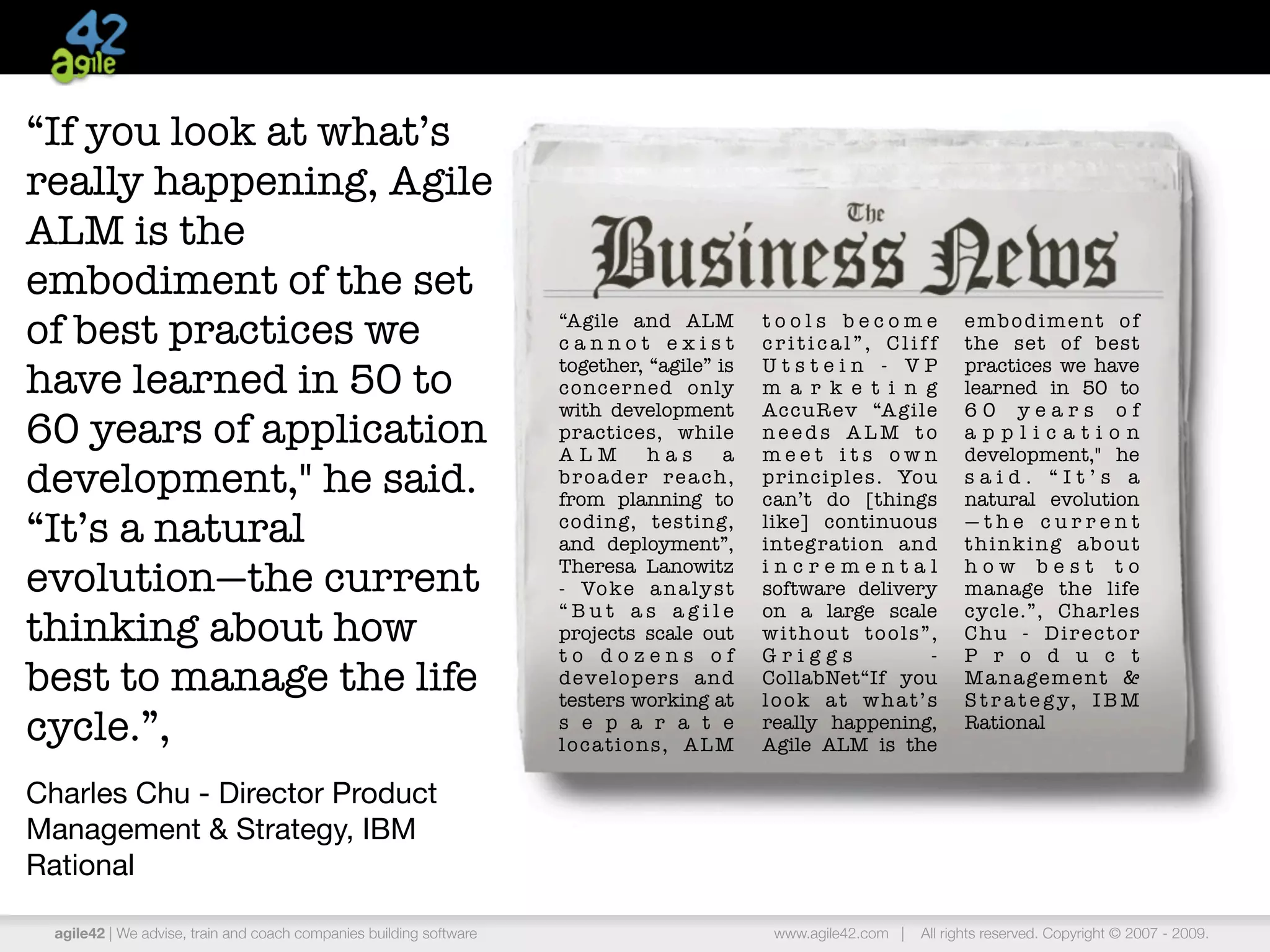 “If you look at what’s
really happening, Agile
ALM is the
embodiment of the set
of best practices we                                                 “Agile and ALM
                                                                     cannot exist
                                                                                                tools become
                                                                                                critical”, Cliff
                                                                                                                           embodiment of
                                                                                                                           the set of best
                                                                     together, “agile” is       Utstein - VP               practices we have
have learned in 50 to                                                concer ned only            m a r k e t i n g          learned in 50 to
                                                                     with development           AccuR ev “A gile           60 years of
60 years of application                                              practices, while
                                                                     ALM          has      a
                                                                                                needs ALM to
                                                                                                meet its own
                                                                                                                           application
                                                                                                                           development," he
development," he said.                                               b r o a d e r r e a ch ,
                                                                     from planning to
                                                                                                principles. You
                                                                                                can’t do [things
                                                                                                                           said. “It’s a
                                                                                                                           natural evolution
“It’s a natural                                                      coding, testing,
                                                                     and deployment”,
                                                                                                like] continuous
                                                                                                integration and
                                                                                                                           —the current
                                                                                                                           thinking about

evolution—the current                                                Theresa Lanowitz
                                                                     - Vo ke a n a ly s t
                                                                                                incremental
                                                                                                software delivery
                                                                                                                           how best to
                                                                                                                           manage the life
                                                                     “But as agile              on a large scale           cycle.”, Charles
thinking about how                                                   projects scale out         without tools”,            Chu - Director
                                                                     to dozens of               Griggs          -          P r o d u c t
best to manage the life                                              developers and
                                                                     testers working at
                                                                                                CollabNet“If you
                                                                                                look at what’s
                                                                                                                           M a n a ge m e n t &
                                                                                                                           S t r a t e g y, I B M
cycle.”,                                                             s e p a r a t e
                                                                     locations, ALM
                                                                                                really happening,
                                                                                                Agile ALM is the
                                                                                                                           Rational


Charles Chu - Director Product
Management & Strategy, IBM
Rational

  agile42 | We advise, train and coach companies building software                               www.agile42.com |   All rights reserved. Copyright © 2007 - 2009.
 