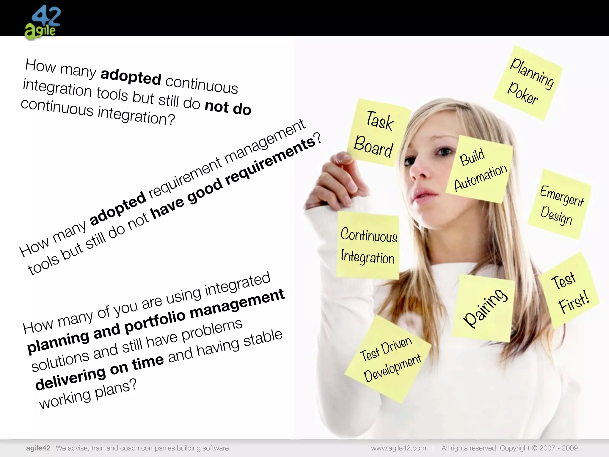 How many                                                                                                         Pla
             adopted c                                                                                              n n in
integration               ontinuous                                                                                       g
            tools but s                                                                                          Pok
continuous              till do not                                                                                 er
            integration             do
                        ?                                              Task
                                             ent
                                          gem nts?                   Board
                                      ana me                                                           d
                                  nt m uire                                                      Bu il
                                                                                                            n
                               me req                                                                   atio
                           uire od                                                              A utom                     Emer
                        req go                                                                                                  gent
                  p ted ave                                                                                                Desig
              a do not h                                                                                                         n
          ny do                                                    Continuous
       ma still
 ow but
H s                                                                Integration
     l
 too
                                          d
                                    egrate t                                                                                     Test
                             ing int emen                                                                                                !
                       are us anag                                                                                                  irst




                                                                                                     ing
                     u
             y of yo rtfolio m                                                                                                    F
   w man nd po




                                                                                                 ir
                                      s




                                                                                              Pa
Ho                             roblem table
 plan   ning a still have p ving s                                          Driv
                                                                                en
                                 a                                     Test
           ns and time and h                                                       nt
 solutio ng on                                                           evelo
                                                                              pme
  de   liveri                                                           D
              plans?
   w orking

agile42 | We advise, train and coach companies building software        www.agile42.com |   All rights reserved. Copyright © 2007 - 2009.
 