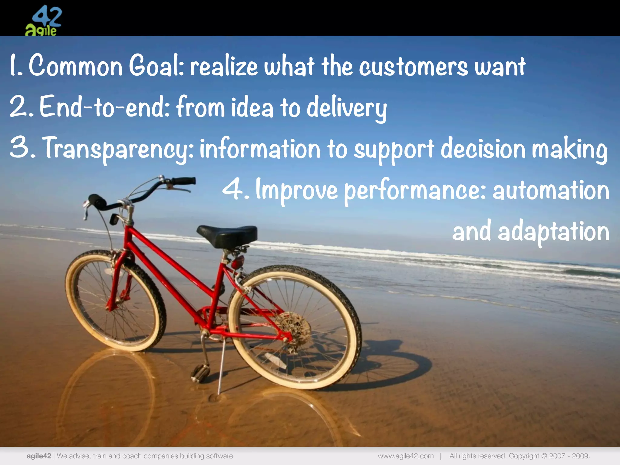 1. Common Goal: realize what the customers want
2. End-to-end: from idea to delivery
3. Transparency: information to support decision making
                                                             4. Improve performance: automation
                                                                                              and adaptation




 agile42 | We advise, train and coach companies building software         www.agile42.com |   All rights reserved. Copyright © 2007 - 2009.
 