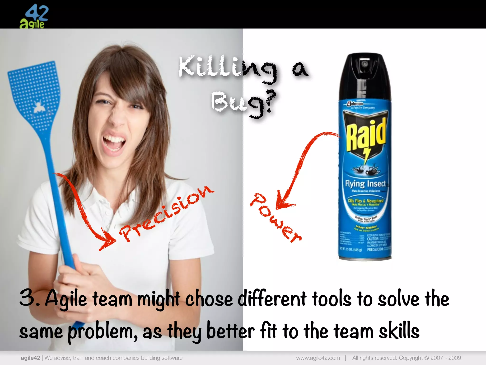 Killing a
                                                                Bug?


                                                                   o n   Po
                                               si
                                            ci                              w
                                                                             er
                                        Pre


3. Agile team might chose different tools to solve the
same problem, as they better fit to the team skills
agile42 | We advise, train and coach companies building software              www.agile42.com |   All rights reserved. Copyright © 2007 - 2009.
 
