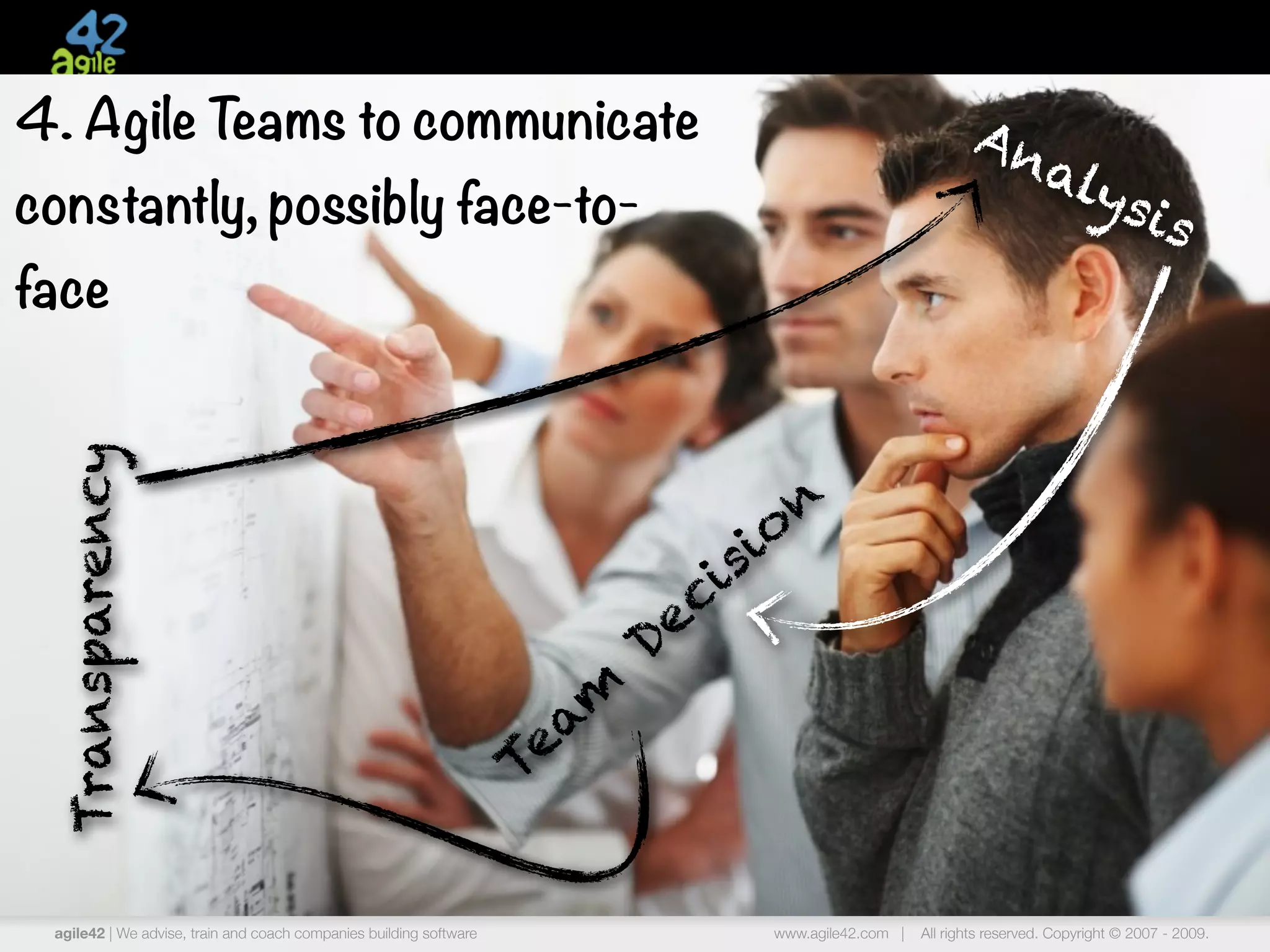 4. Agile Teams to communicate                                                                                   An
                                                                                                                  aly
constantly, possibly face-to-                                                                                        sis
face
  Transparency




                                                                                          n
                                                                                   s io
                                                                              ci
                                                                           De
                                                                      am
                                                                    Te


 agile42 | We advise, train and coach companies building software                    www.agile42.com |   All rights reserved. Copyright © 2007 - 2009.
 