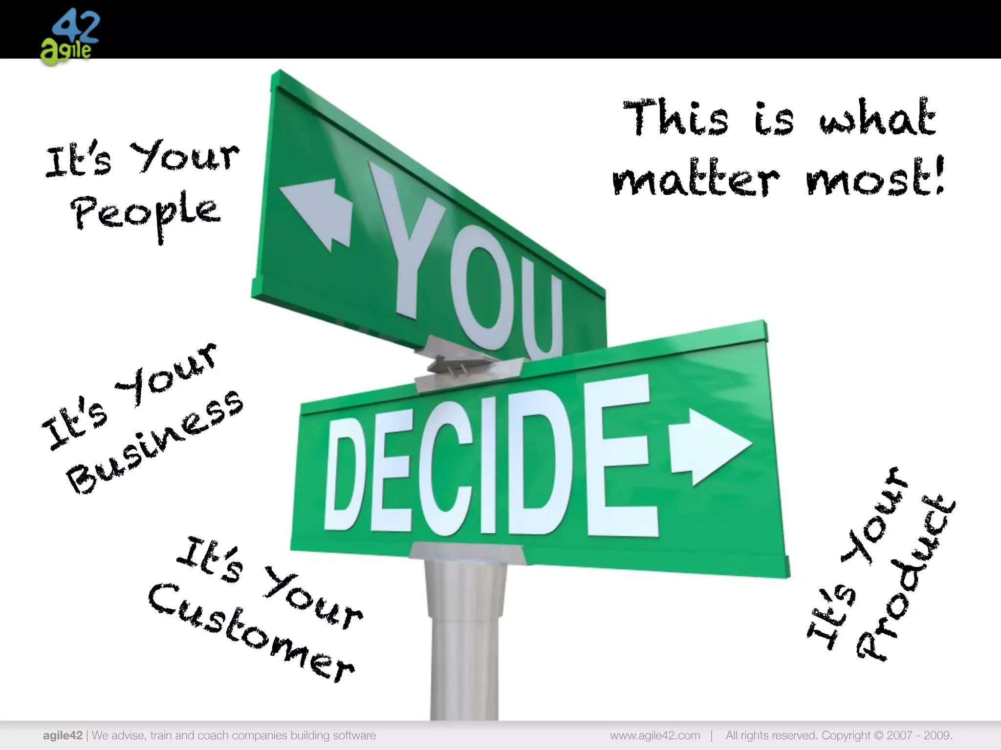 This is what
It’s Yo ur                                                         matter most!
 People


        ur
       o s
      Y s
  t’s ine
 I s
  B u




                                                                                                     o d ur
                                                                                                            t
                                                                                                         uc
                    It’s




                                                                                                         Yo
                   Cu Your
                     sto



                                                                                                    It’s
                         me




                                                                                                   Pr
                           r
agile42 | We advise, train and coach companies building software   www.agile42.com |   All rights reserved. Copyright © 2007 - 2009.
 