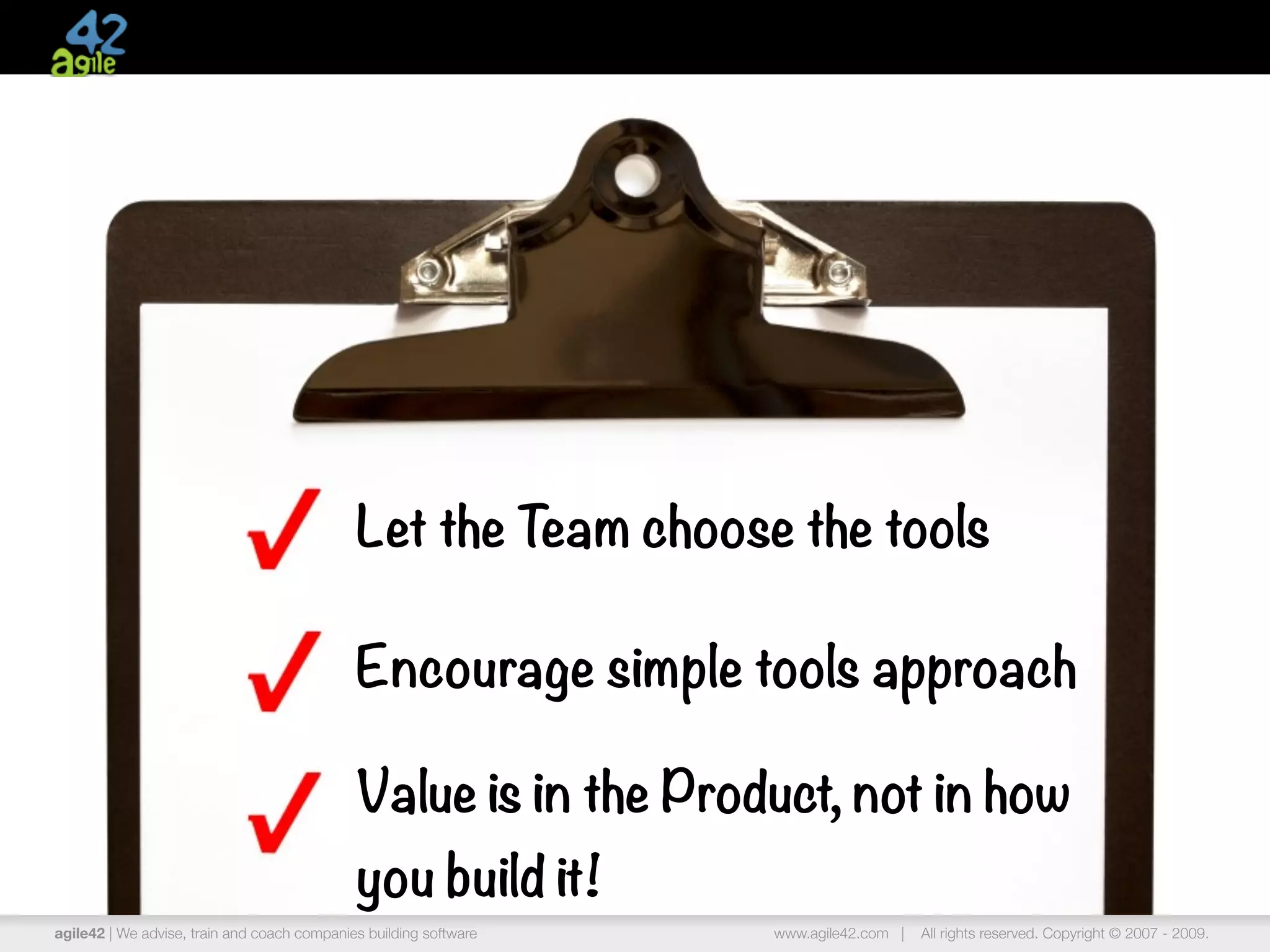 Let the Team choose the tools

                                             Encourage simple tools approach

                                             Value is in the Product, not in how
                                             you build it!
agile42 | We advise, train and coach companies building software   www.agile42.com |   All rights reserved. Copyright © 2007 - 2009.
 