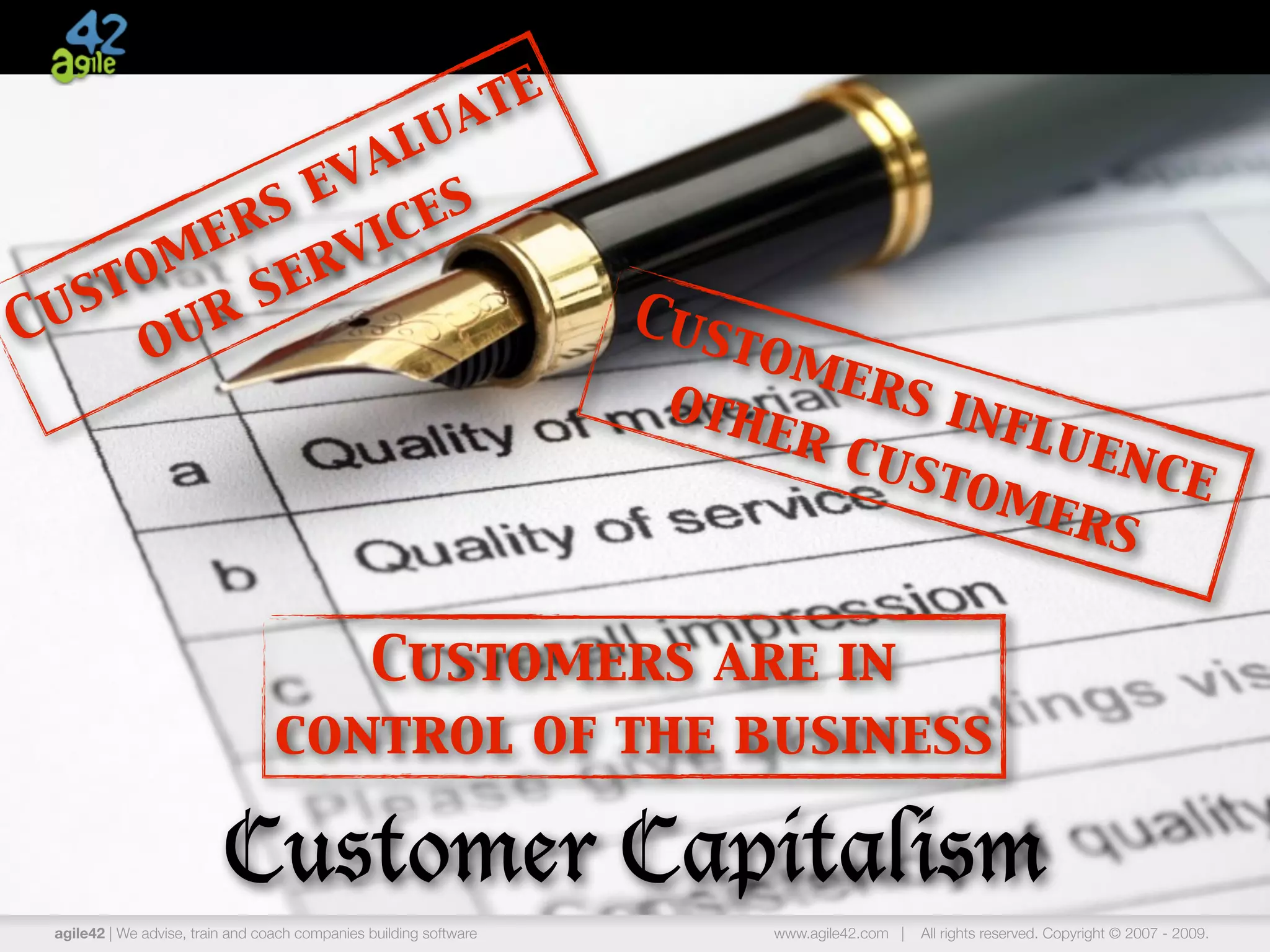 ate
              lu
           eva
         s
       er vic  es
  st om ser
Cu our                                                              Cus
                                                                        tom
                                                                     oth    ers
                                                                         er c   infl
                                                                              ust   uen
                                                                                  ome   ce
                                                                                     rs

                                     Customers are in
                                  control of the business

                          Customer Capitalism
 agile42 | We advise, train and coach companies building software        www.agile42.com |   All rights reserved. Copyright © 2007 - 2009.
 