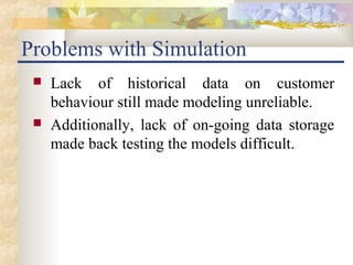 Problems with Simulation
    Lack of historical data on customer
     behaviour still made modeling unreliable.
    Additionally, lack of on-going data storage
     made back testing the models difficult.
 