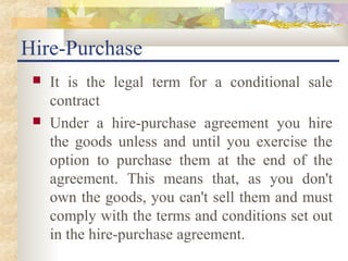 Hire-Purchase
    It is the legal term for a conditional sale
     contract
    Under a hire-purchase agreement you hire
     the goods unless and until you exercise the
     option to purchase them at the end of the
     agreement. This means that, as you don't
     own the goods, you can't sell them and must
     comply with the terms and conditions set out
     in the hire-purchase agreement.
 