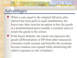 Advantages
    When a sum equal to the original full price plus
     interest has been paid in equal installments, the
     buyer may then exercise an option to buy the goods
     at a predetermined price (usually a nominal sum) or
     return the goods to the owner.
    If the buyer defaults, the owner can repossess the
     goods (differentiation of HP from other unsecured
     consumer credit systems and benefits the economy
     because markets can expand while minimizing the
     seller's exposure to risk of default.)
 