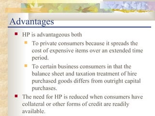 Advantages
    HP is advantageous both
       To private consumers because it spreads the
         cost of expensive items over an extended time
         period.
       To certain business consumers in that the
         balance sheet and taxation treatment of hire
         purchased goods differs from outright capital
         purchases.
    The need for HP is reduced when consumers have
     collateral or other forms of credit are readily
     available.
 