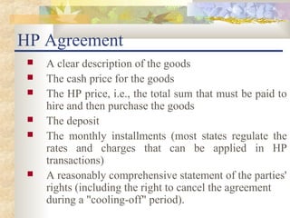 HP Agreement
    A clear description of the goods
    The cash price for the goods
    The HP price, i.e., the total sum that must be paid to
     hire and then purchase the goods
    The deposit
    The monthly installments (most states regulate the
     rates and charges that can be applied in HP
     transactions)
    A reasonably comprehensive statement of the parties'
     rights (including the right to cancel the agreement
     during a "cooling-off" period).
 