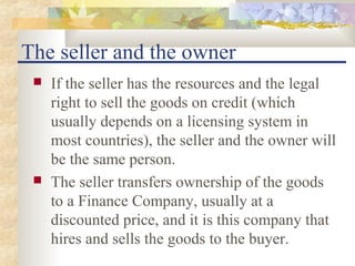 The seller and the owner
    If the seller has the resources and the legal
     right to sell the goods on credit (which
     usually depends on a licensing system in
     most countries), the seller and the owner will
     be the same person.
    The seller transfers ownership of the goods
     to a Finance Company, usually at a
     discounted price, and it is this company that
     hires and sells the goods to the buyer.
 