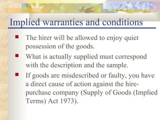 Implied warranties and conditions
    The hirer will be allowed to enjoy quiet
     possession of the goods.
    What is actually supplied must correspond
     with the description and the sample.
    If goods are misdescribed or faulty, you have
     a direct cause of action against the hire-
     purchase company (Supply of Goods (Implied
     Terms) Act 1973).
 