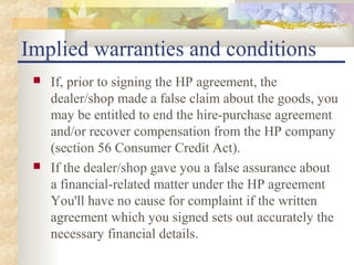 Implied warranties and conditions
    If, prior to signing the HP agreement, the
     dealer/shop made a false claim about the goods, you
     may be entitled to end the hire-purchase agreement
     and/or recover compensation from the HP company
     (section 56 Consumer Credit Act).
    If the dealer/shop gave you a false assurance about
     a financial-related matter under the HP agreement
     You'll have no cause for complaint if the written
     agreement which you signed sets out accurately the
     necessary financial details.
 