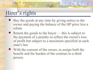 Hirer’s rights
    Buy the goods at any time by giving notice to the
     owner and paying the balance of the HP price less a
     rebate
    Return the goods to the buyer — this is subject to
     the payment of a penalty to reflect the owner's loss
     of profit but subject to a maximum specified in each
     state's law
    With the consent of the owner, to assign both the
     benefit and the burden of the contract to a third
     person.
 