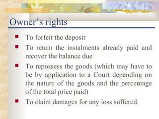 Owner’s rights
    To forfeit the deposit
    To retain the instalments already paid and
     recover the balance due
    To repossess the goods (which may have to
     be by application to a Court depending on
     the nature of the goods and the percentage
     of the total price paid)
    To claim damages for any loss suffered.
 
