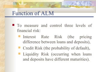 Function of ALM
   To measure and control three levels of
    financial risk:
      Interest     Rate Risk (the pricing
        difference between loans and deposits),
      Credit Risk (the probability of default),
      Liquidity Risk (occurring when loans
        and deposits have different maturities).
 