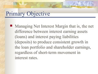 Primary Objective
    Managing Net Interest Margin that is, the net
     difference between interest earning assets
     (loans) and interest paying liabilities
     (deposits) to produce consistent growth in
     the loan portfolio and shareholder earnings,
     regardless of short-term movement in
     interest rates.
 
