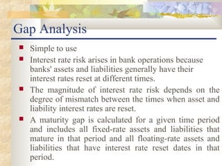 Gap Analysis
   Simple to use
   Interest rate risk arises in bank operations because
    banks' assets and liabilities generally have their
    interest rates reset at different times.
   The magnitude of interest rate risk depends on the
    degree of mismatch between the times when asset and
    liability interest rates are reset.
   A maturity gap is calculated for a given time period
    and includes all fixed-rate assets and liabilities that
    mature in that period and all floating-rate assets and
    liabilities that have interest rate reset dates in that
    period.
 