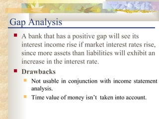 Gap Analysis
   A bank that has a positive gap will see its
    interest income rise if market interest rates rise,
    since more assets than liabilities will exhibit an
    increase in the interest rate.
   Drawbacks
       Not usable in conjunction with income statement
        analysis.
       Time value of money isn’t taken into account.
 