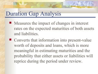 Duration Gap Analysis
    Measures the impact of changes in interest
     rates on the expected maturities of both assets
     and liabilities.
    Converts that information into present-value
     worth of deposits and loans, which is more
     meaningful in estimating maturities and the
     probability that either assets or liabilities will
     reprice during the period under review.
 