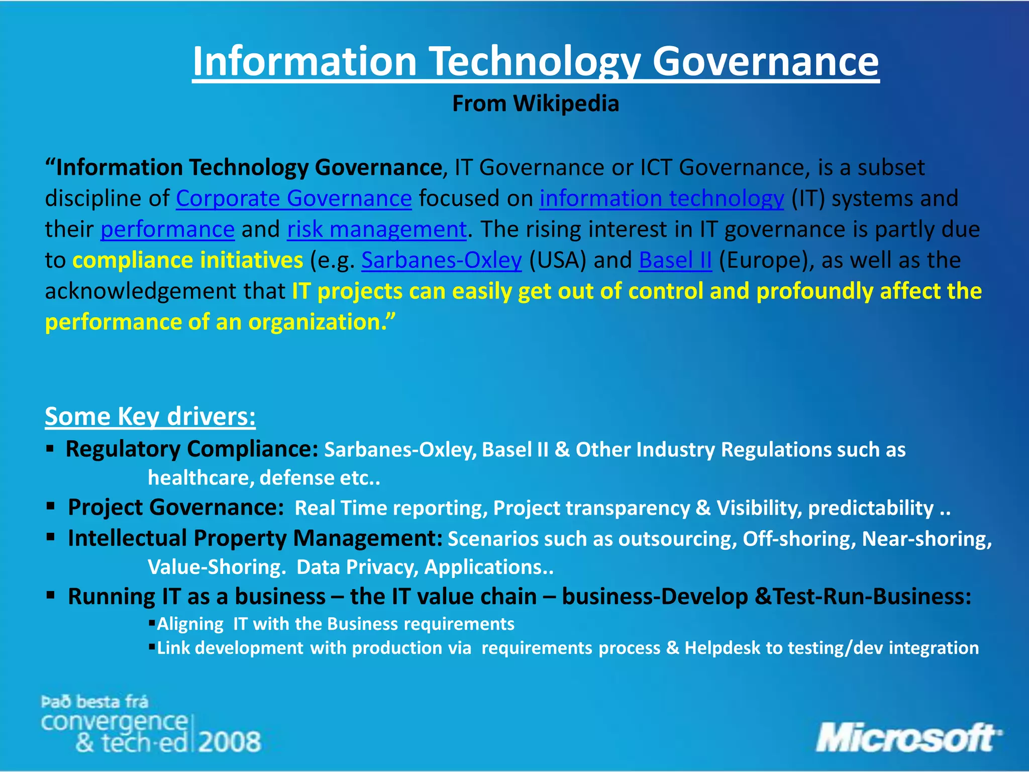 Information Technology Governance
                                             From Wikipedia

“Information Technology Governance, IT Governance or ICT Governance, is a subset
discipline of Corporate Governance focused on information technology (IT) systems and
their performance and risk management. The rising interest in IT governance is partly due
to compliance initiatives (e.g. Sarbanes-Oxley (USA) and Basel II (Europe), as well as the
acknowledgement that IT projects can easily get out of control and profoundly affect the
performance of an organization.”


Some Key drivers:
 Regulatory Compliance: Sarbanes-Oxley, Basel II & Other Industry Regulations such as
          healthcare, defense etc..
 Project Governance: Real Time reporting, Project transparency & Visibility, predictability ..
 Intellectual Property Management: Scenarios such as outsourcing, Off-shoring, Near-shoring,
          Value-Shoring. Data Privacy, Applications..
 Running IT as a business – the IT value chain – business-Develop &Test-Run-Business:
          Aligning IT with the Business requirements
          Link development with production via requirements process & Helpdesk to testing/dev integration
 