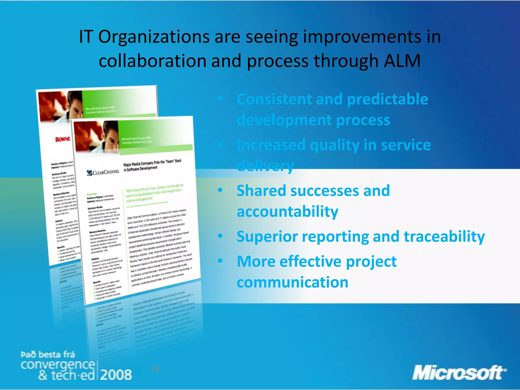 IT Organizations are seeing improvements in
   collaboration and process through ALM
                • Consistent and predictable
                  development process
                • Increased quality in service
                  delivery
                • Shared successes and
                  accountability
                • Superior reporting and traceability
                • More effective project
                  communication



        28
 