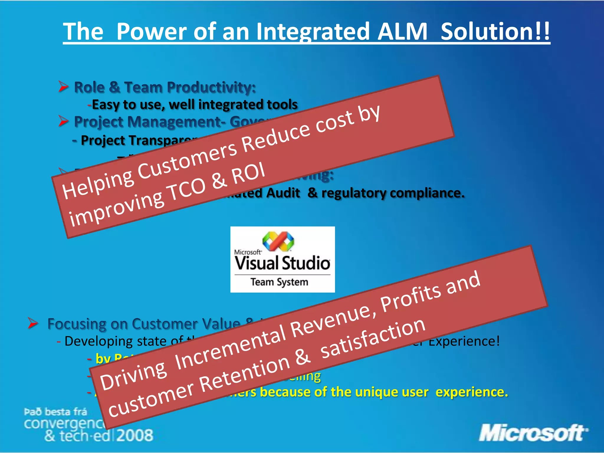 The Power of an Integrated ALM Solution!!
    
         -Easy to use, well integrated tools
    
        Project Transparency, Visibility & Predictability
              – real time- Integrated reporting
    
        Software quality, Automated Audit & regulatory compliance.





    - Developing state of the art applications with a great User Experience!
         - by Retaining existing customers
         - Increasing Cross selling & Up-selling
         - Attracting new customers because of the unique user experience.
 