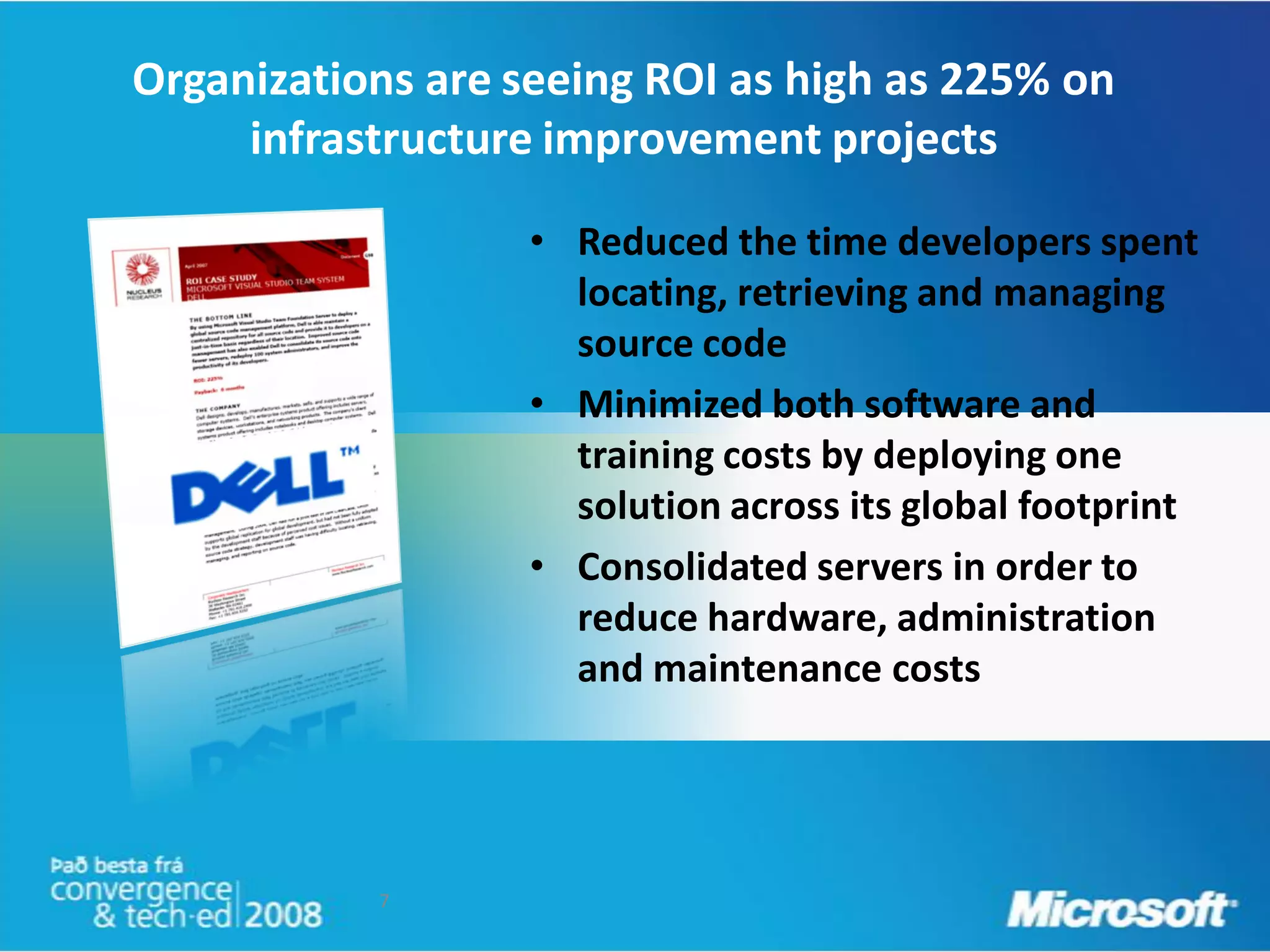 Organizations are seeing ROI as high as 225% on
     infrastructure improvement projects

                  • Reduced the time developers spent
                    locating, retrieving and managing
                    source code
                  • Minimized both software and
                    training costs by deploying one
                    solution across its global footprint
                  • Consolidated servers in order to
                    reduce hardware, administration
                    and maintenance costs




           7
 
