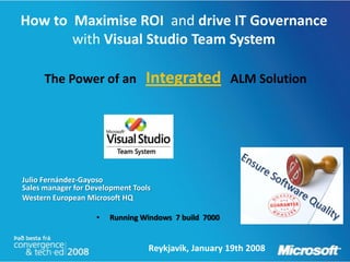 How to Maximise ROI and drive IT Governance
       with Visual Studio Team System

      The Power of an            Integrated            ALM Solution




Julio Fernández-Gayoso
Sales manager for Development Tools
Western European Microsoft HQ

                    •   Running Windows 7 build 7000


                                  Reykjavik, January 19th 2008
 