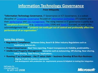 Information Technology Governance
                                             From Wikipedia

“Information Technology Governance, IT Governance or ICT Governance, is a subset
discipline of Corporate Governance focused on information technology (IT) systems and
their performance and risk management. The rising interest in IT governance is partly due
to compliance initiatives (e.g. Sarbanes-Oxley (USA) and Basel II (Europe), as well as the
acknowledgement that IT projects can easily get out of control and profoundly affect the
performance of an organization.”


Some Key drivers:
 Regulatory Compliance: Sarbanes-Oxley, Basel II & Other Industry Regulations such as
          healthcare, defense etc..
 Project Governance: Real Time reporting, Project transparency & Visibility, predictability ..
 Intellectual Property Management: Scenarios such as outsourcing, Off-shoring, Near-shoring,
          Value-Shoring. Data Privacy, Applications..
 Running IT as a business – the IT value chain – business-Develop &Test-Run-Business:
          Aligning IT with the Business requirements
          Link development with production via requirements process & Helpdesk to testing/dev integration
 